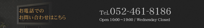 お電話でのお問い合わせはこちら Tel.052-461-8186 10：00～19：00 毎週水曜日定休